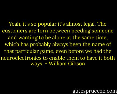Yeah, it's so popular it's almost legal. The customers are torn between needing someone and wanting to be alone at the same time, which has probably always been the name of that particular game, even before we had the neuroelectronics to enable them to have it both ways. - William Gibson
