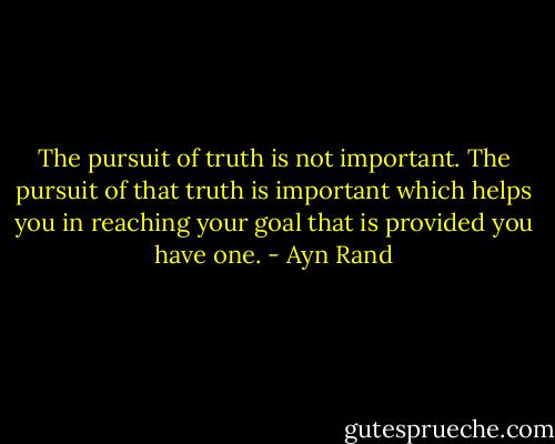The pursuit of truth is not important. The pursuit of that truth is important which helps you in reaching your goal that is provided you have one. - Ayn Rand