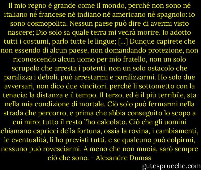 Il mio regno è grande come il mondo, perché non sono né italiano né francese né indiano né americano né spagnolo: io sono cosmopolita. Nessun paese può dire di avermi visto nascere; Dio solo sa quale terra mi vedrà morire. Io adotto tutti i costumi, parlo tutte le lingue; [...] Dunque capirete che non essendo di alcun paese, non domandando protezione, non riconoscendo alcun uomo per mio fratello, non un solo scrupolo che arresta i potenti, non un solo ostacolo che paralizza i deboli, può arrestarmi e paralizzarmi. Ho solo due avversari, non dico due vincitori, perché li sottometto con la tenacia: la distanza e il tempo. Il terzo, ed è il più terribile, sta nella mia condizione di mortale. Ciò solo può fermarmi nella strada che percorro, e prima che abbia conseguito lo scopo a cui miro; tutto il resto l'ho calcolato. Ciò che gli uomini chiamano capricci della fortuna, ossia la rovina, i cambiamenti, le eventualità, li ho previsti tutti, e se qualcuno può colpirmi, nessuno può rovesciarmi. A meno che non muoia, sarò sempre ciò che sono. - Alexandre Dumas