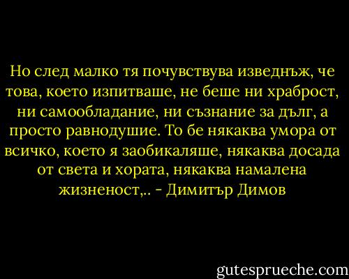 Но след малко тя почувствува изведнъж, че това, което изпитваше, не беше ни храброст, ни самообладание, ни съзнание за дълг, а просто равнодушие. То бе някаква умора от всичко, което я заобикаляше, някаква досада от света и хората, някаква намалена жизненост,.. - Димитър Димов