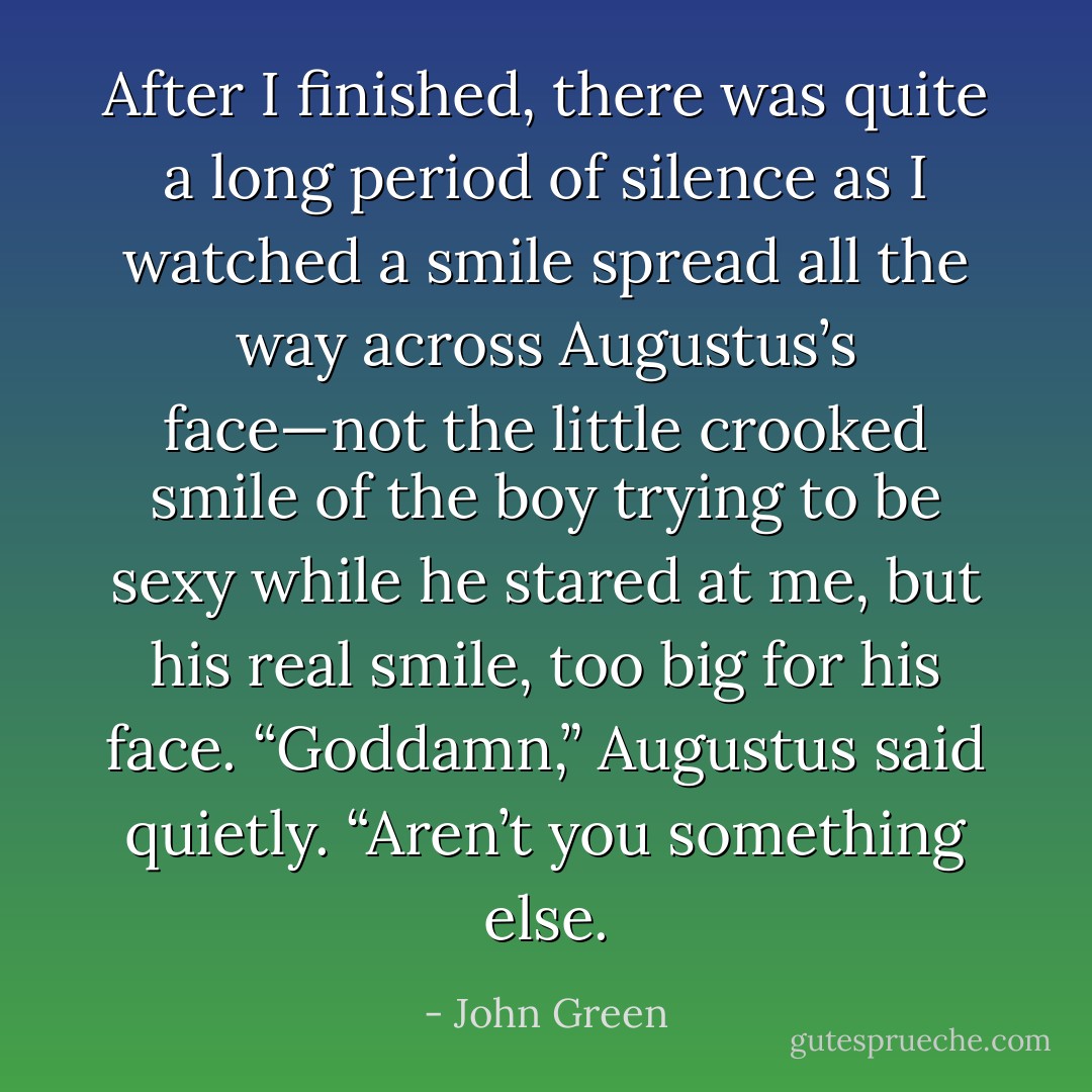 After I finished, there was quite a long period of silence as I watched a smile spread all the way across Augustus’s face—not the little crooked smile of the boy trying to be sexy while he stared at me, but his real smile, too big for his face. “Goddamn,” Augustus said quietly. “Aren’t you something else. - John Green