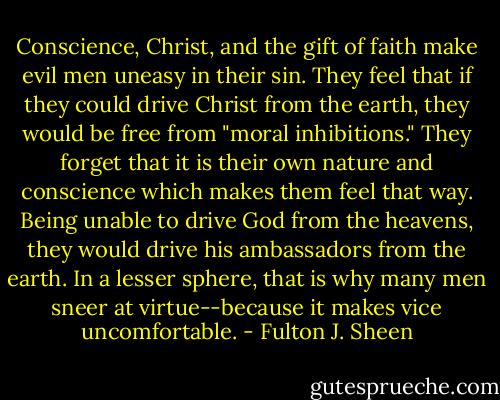 Conscience, Christ, and the gift of faith make evil men uneasy in their sin. They feel that if they could drive Christ from the earth, they would be free from "moral inhibitions." They forget that it is their own nature and conscience which makes them feel that way. Being unable to drive God from the heavens, they would drive his ambassadors from the earth. In a lesser sphere, that is why many men sneer at virtue--because it makes vice uncomfortable. - Fulton J. Sheen