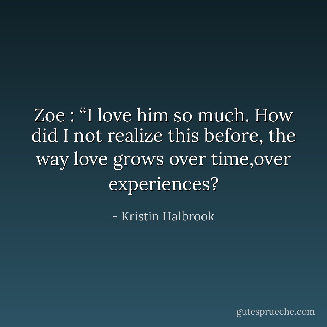 Zoe : “I love him so much. How did I not realize this before, the way love grows over time,over experiences? - Kristin Halbrook