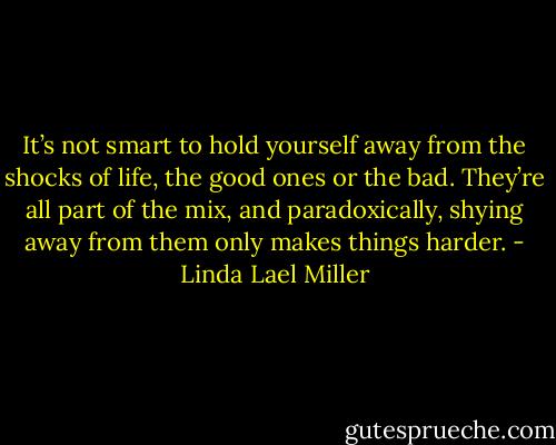 It’s not smart to hold yourself away from the shocks of life, the good ones or the bad. They’re all part of the mix, and paradoxically, shying away from them only makes things harder. - Linda Lael Miller
