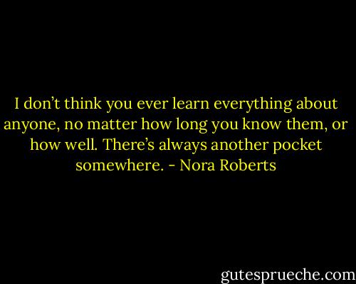 I don’t think you ever learn everything about anyone, no matter how long you know them, or how well. There’s always another pocket somewhere. - Nora Roberts