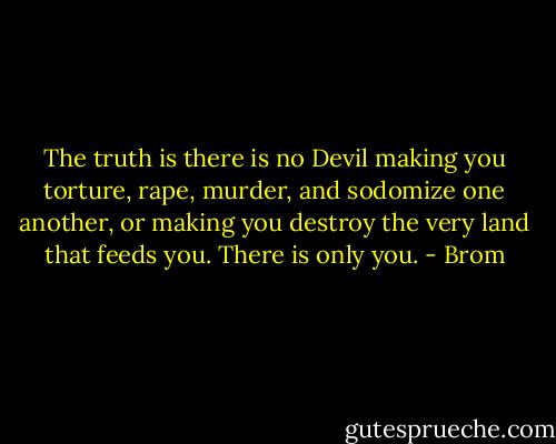The truth is there is no Devil making you torture, rape, murder, and sodomize one another, or making you destroy the very land that feeds you. There is only you. - Brom