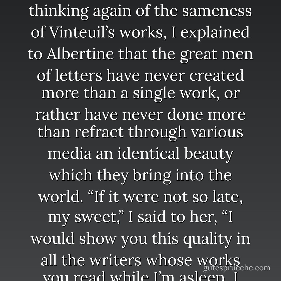 ...the mode by which he "heard" the universe and projected it far beyond himself. Perhaps it was in this, I said to Albertine, this unknown quality of a unique world which no other composer had ever yet revealed, that the most authentic proof of genius lies, even more than in the content of the work itself. "Even in literature?” Albertine inquired. “Even in literature.” And thinking again of the sameness of Vinteuil’s works, I explained to Albertine that the great men of letters have never created more than a single work, or rather have never done more than refract through various media an identical beauty which they bring into the world. “If it were not so late, my sweet,” I said to her, “I would show you this quality in all the writers whose works you read while I’m asleep, I would show you the same identity as in Vinteuil. These key-phrases, which you are beginning to recognise as I do, my little Albertine, the same in the sonata, in the septet, in the other works, would be, say for instance in Barbey dAurevilly, a hidden reality revealed by a physical sign, the physiological blush... - Marcel Proust