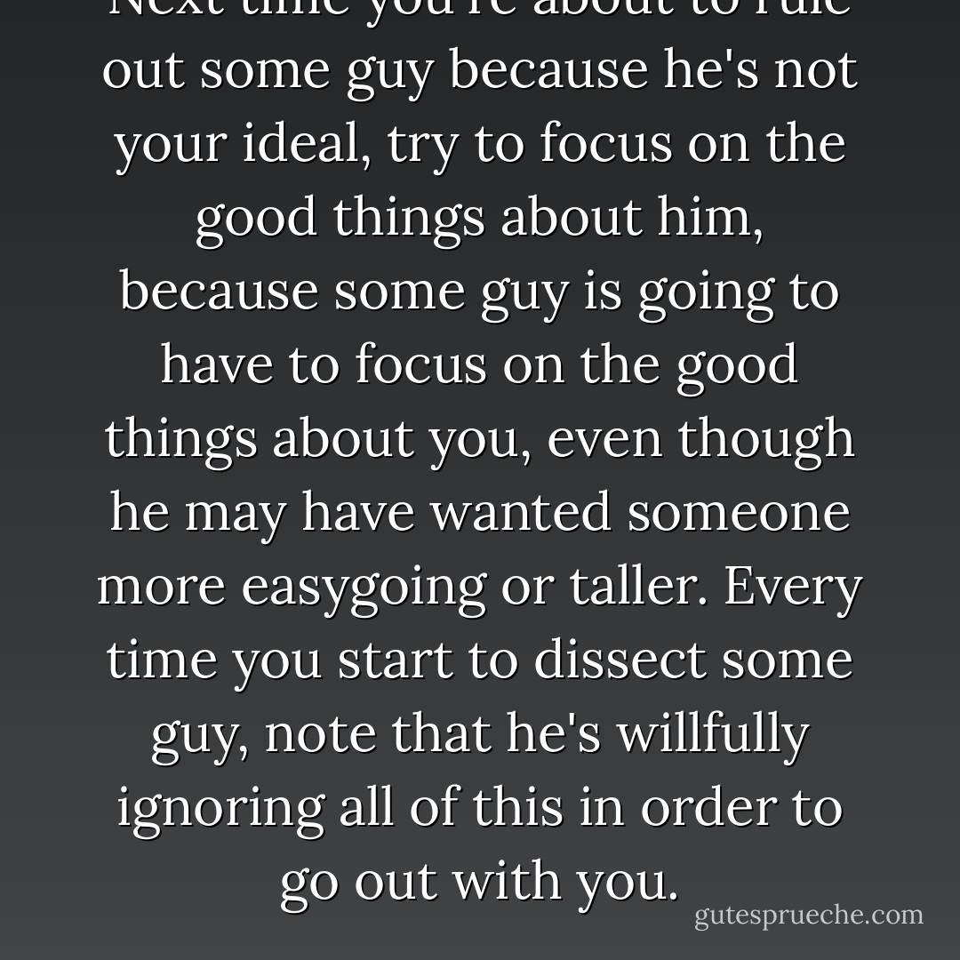 Next time you're about to rule out some guy because he's not your ideal, try to focus on the good things about him, because some guy is going to have to focus on the good things about you, even though he may have wanted someone more easygoing or taller. Every time you start to dissect some guy, note that he's willfully ignoring all of this in order to go out with you. - Lori Gottlieb