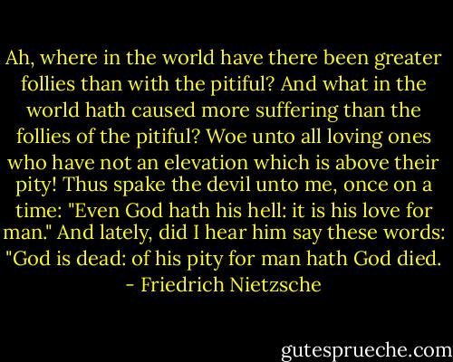 Ah, where in the world have there been greater follies than with the pitiful? And what in the world hath caused more suffering than the follies of the pitiful?<br />Woe unto all loving ones who have not an elevation which is above their pity!<br />Thus spake the devil unto me, once on a time: "Even God hath his hell: it is his love for man." And lately, did I hear him say these words: "God is dead: of his pity for man hath God died. - Friedrich Nietzsche