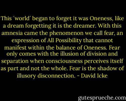 This ´world´ began to forget it was Oneness, like a dream forgetting it is the dreamer. With this amnesia came the phenomenon we call fear, an expression of All Possibility that cannot manifest within the balance of Oneness. Fear only comes with the illusion of division and separation when consciousness perceives itself as part and not the whole. Fear is the shadow of illusory disconnection. - David Icke
