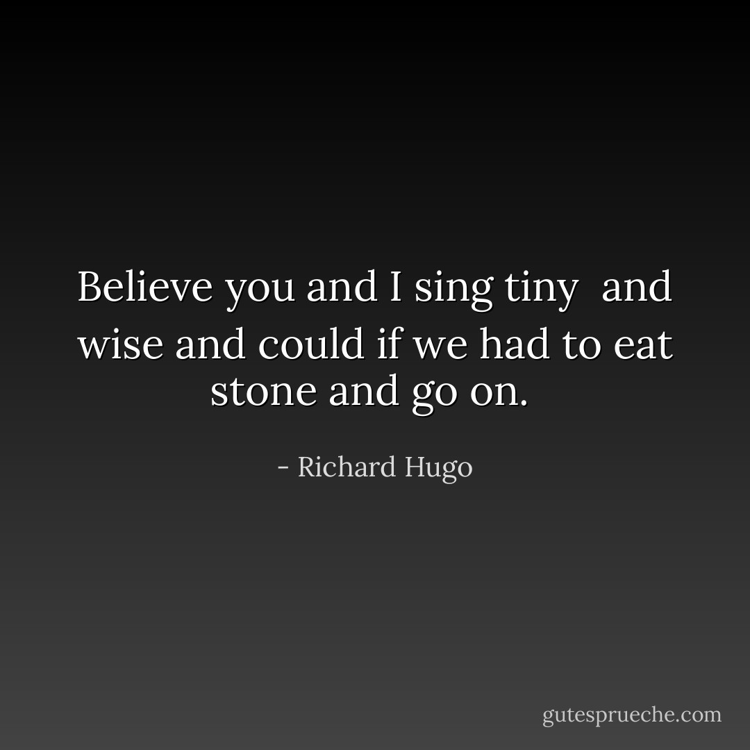 Believe you and I sing tiny <br />and wise and could if we had to eat stone and go on.  - Richard Hugo
