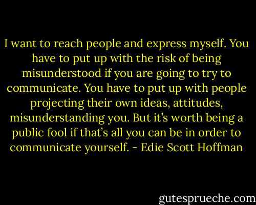 I want to reach people and express myself. You have to put up with the risk of being misunderstood if you are going to try to communicate. You have to put up with people projecting their own ideas, attitudes, misunderstanding you. But it’s worth being a public fool if that’s all you can be in order to communicate yourself. - Edie Scott Hoffman