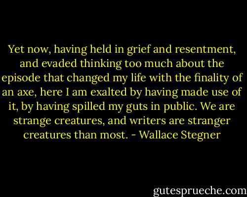 Yet now, having held in grief and resentment, and evaded thinking too much about the episode that changed my life with the finality of an axe, here I am exalted by having made use of it, by having spilled my guts in public. We are strange creatures, and writers are stranger creatures than most. - Wallace Stegner