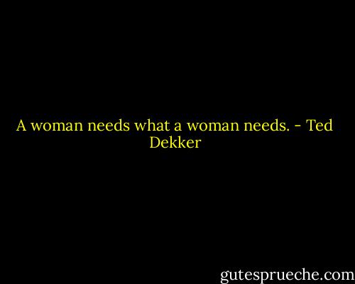 A woman needs what a woman needs. - Ted Dekker