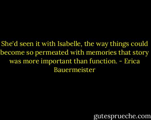 She'd seen it with Isabelle, the way things could become so permeated with memories that story was more important than function. - Erica Bauermeister
