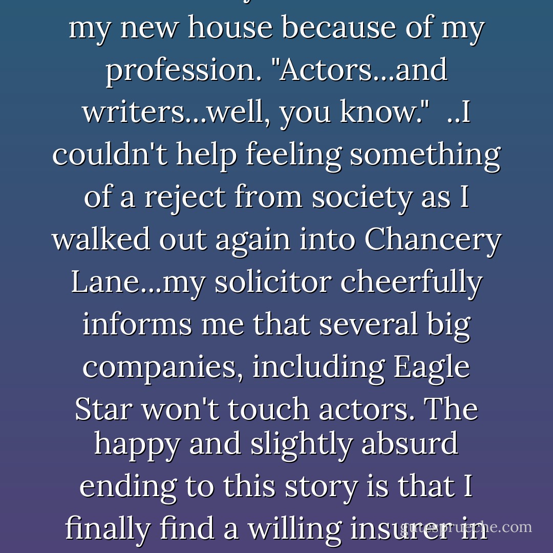 ...go all the way to Sun Alliance to Chancery Lane, only to be told that they wouldn't insure my new house because of my profession. "Actors...and writers...well, you know."<br /><br />..I couldn't help feeling something of a reject from society as I walked out again into Chancery Lane...my solicitor cheerfully informs me that several big companies, including Eagle Star won't touch actors. The happy and slightly absurd ending to this story is that I finally find a willing insurer in the National Farmers' Union at Huntingdon. - Michael Palin