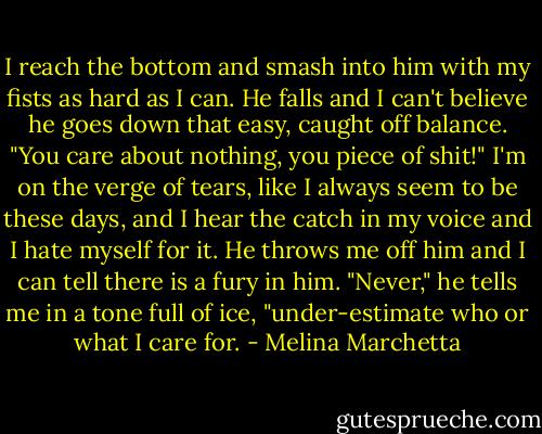 I reach the bottom and smash into him with my fists as hard as I can. He falls and I can't believe he goes down that easy, caught off balance.<br />"You care about nothing, you piece of shit!"<br />I'm on the verge of tears, like I always seem to be these days, and I hear the catch in my voice and I hate myself for it. He throws me off him and I can tell there is a fury in him.<br />"Never," he tells me in a tone full of ice, "under-estimate who or what I care for. - Melina Marchetta