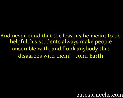 And never mind that the lessons he meant to be helpful, his students always make people miserable with, and flunk anybody that disagrees with them! - John Barth