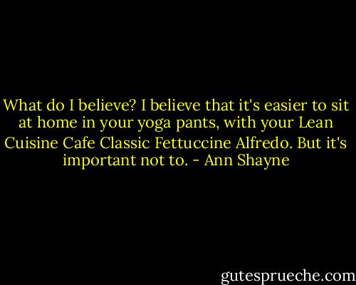 What do I believe? I believe that it's easier to sit at home in your yoga pants, with your Lean Cuisine Cafe Classic Fettuccine Alfredo. But it's important not to. - Ann Shayne