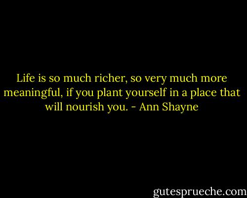 Life is so much richer, so very much more meaningful, if you plant yourself in a place that will nourish you. - Ann Shayne