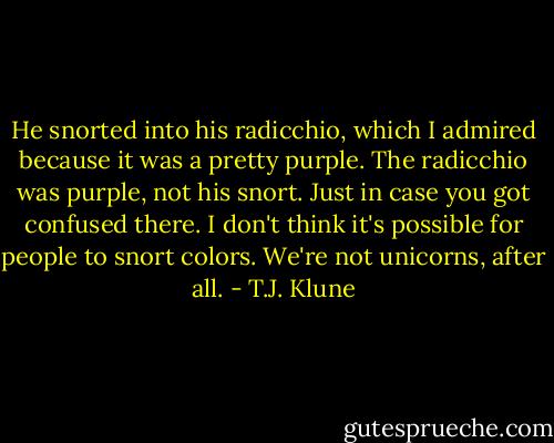 He snorted into his radicchio, which I admired because it was a pretty purple. The radicchio was purple, not his snort. Just in case you got confused there. I don't think it's possible for people to snort colors. We're not unicorns, after all. - T.J. Klune