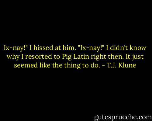 Ix-nay!" I hissed at him. "Ix-nay!" I didn't know why I resorted to Pig Latin right then. It just seemed like the thing to do. - T.J. Klune