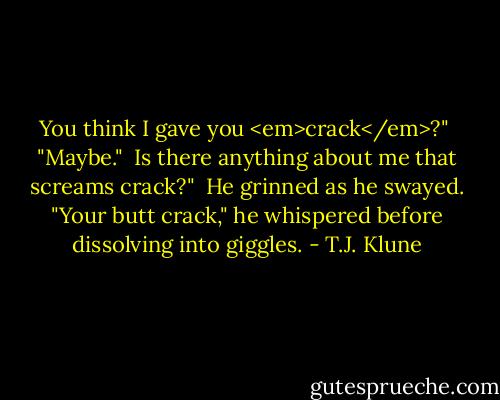 You think I gave you <em>crack</em>?"<br /><br />"Maybe."<br /><br />Is there anything about me that screams crack?"<br /><br />He grinned as he swayed. "Your butt crack," he whispered before dissolving into giggles. - T.J. Klune