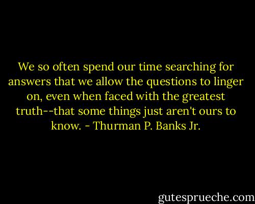 We so often spend our time searching for answers that we allow the questions to linger on, even when faced with the greatest truth--that some things just aren't ours to know. - Thurman P. Banks Jr.