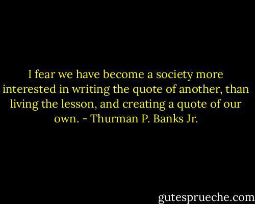 I fear we have become a society more interested in writing the quote of another, than living the lesson, and creating a quote of our own. - Thurman P. Banks Jr.
