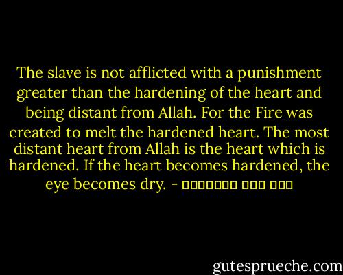 The slave is not afflicted with a punishment greater than the hardening of the heart and being distant from Allah. For the Fire was created to melt the hardened heart. The most distant heart from Allah is the heart which is hardened. If the heart becomes hardened, the eye becomes dry. - ابن قيم الجوزية