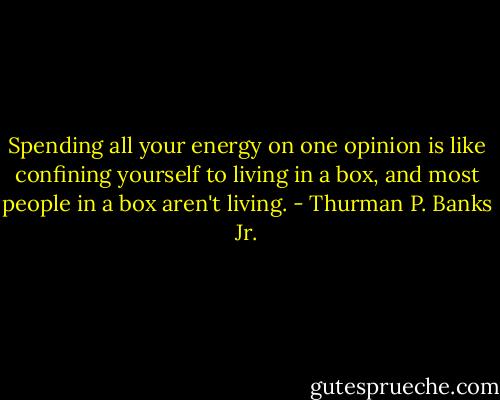 Spending all your energy on one opinion is like confining yourself to living in a box, and most people in a box aren't living. - Thurman P. Banks Jr.