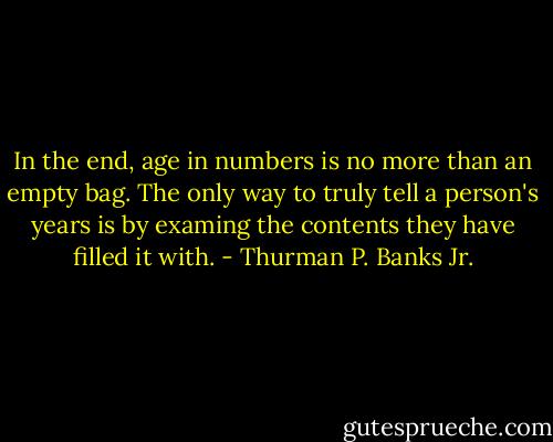 In the end, age in numbers is no more than an empty bag. The only way to truly tell a person's years is by examing the contents they have filled it with. - Thurman P. Banks Jr.