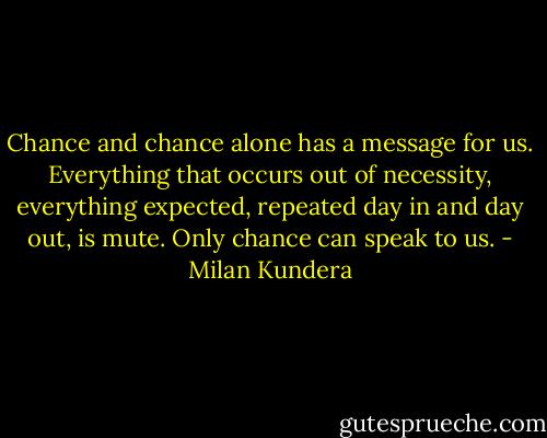 Chance and chance alone has a message for us. Everything that occurs out of necessity, everything expected, repeated day in and day out, is mute. Only chance can speak to us. - Milan Kundera