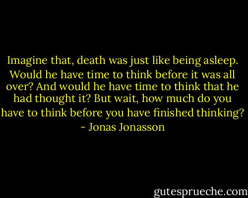Imagine that, death was just like being asleep. Would he have time to think before it was all over? And would he have time to think that he had thought it? But wait, how much do you have to think before you have finished thinking? - Jonas Jonasson