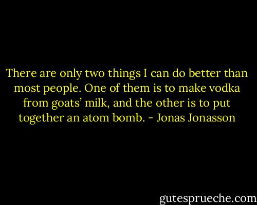 There are only two things I can do better than most people. One of them is to make vodka from goats’ milk, and the other is to put together an atom bomb. - Jonas Jonasson