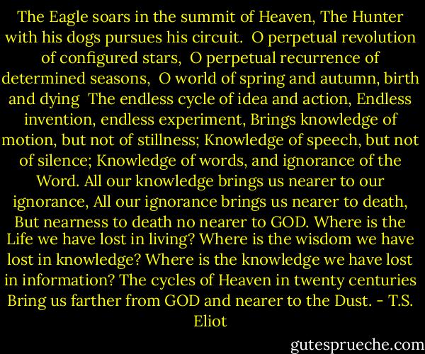 The Eagle soars in the summit of Heaven,<br />The Hunter with his dogs pursues his circuit.<br /><br />O perpetual revolution of configured stars,<br /><br />O perpetual recurrence of determined seasons,<br /><br />O world of spring and autumn, birth and dying<br /><br />The endless cycle of idea and action,<br />Endless invention, endless experiment,<br />Brings knowledge of motion, but not of stillness;<br />Knowledge of speech, but not of silence;<br />Knowledge of words, and ignorance of the Word.<br />All our knowledge brings us nearer to our ignorance,<br />All our ignorance brings us nearer to death,<br />But nearness to death no nearer to GOD.<br />Where is the Life we have lost in living?<br />Where is the wisdom we have lost in knowledge?<br />Where is the knowledge we have lost in information?<br />The cycles of Heaven in twenty centuries<br />Bring us farther from GOD and nearer to the Dust. - T.S. Eliot