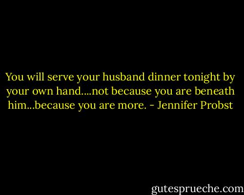 You will serve your husband dinner tonight by your own hand....not because you are beneath him...because you are more. - Jennifer Probst
