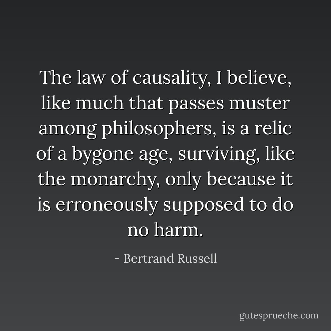 The law of causality, I believe, like much that passes muster among philosophers, is a relic of a bygone age, surviving, like the monarchy, only because it is erroneously supposed to do no harm. - Bertrand Russell
