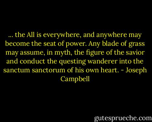 ... the All is everywhere, and anywhere may become the seat of power. Any blade of grass may assume, in myth, the figure of the savior and conduct the questing wanderer into the sanctum sanctorum of his own heart. - Joseph Campbell