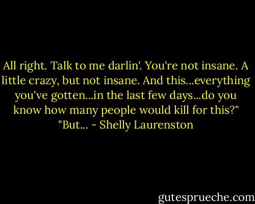 All right. Talk to me darlin'. You're not insane. A little crazy, but not insane. And this...everything you've gotten...in the last few days...do you know how many people would kill for this?"<br />"But... - Shelly Laurenston