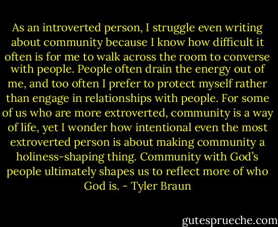 As an introverted person, I struggle even writing about community because I know how difficult it often is for me to walk across the room to converse with people. People often drain the energy out of me, and too often I prefer to protect myself rather than engage in relationships with people. For some of us who are more extroverted, community is a way of life, yet I wonder how intentional even the most extroverted person is about making community a holiness-shaping thing. Community with God’s people ultimately shapes us to reflect more of who God is. - Tyler Braun