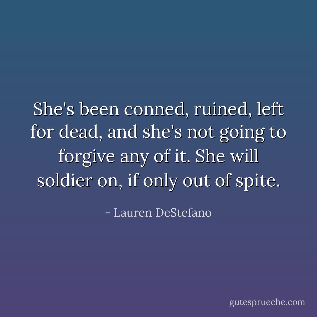 She's been conned, ruined, left for dead, and she's not going to forgive any of it. She will soldier on, if only out of spite. - Lauren DeStefano