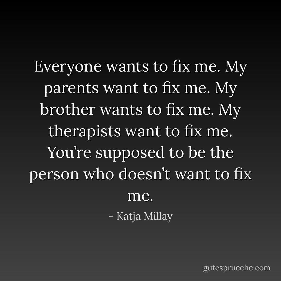 Everyone wants to fix me. My<br />parents want to fix me. My brother wants<br />to fix me. My therapists want to fix me.<br />You’re supposed to be the person who<br />doesn’t want to fix me. - Katja Millay