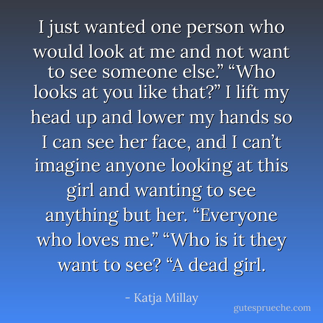 I just wanted one person who would look at me and not want to see someone else.”<br />“Who looks at you like that?” I lift my head up and lower my hands so I can see her face, and I can’t imagine anyone looking at this girl and wanting to see anything but her.<br />“Everyone who loves me.”<br />“Who is it they want to see?<br />“A dead girl. - Katja Millay