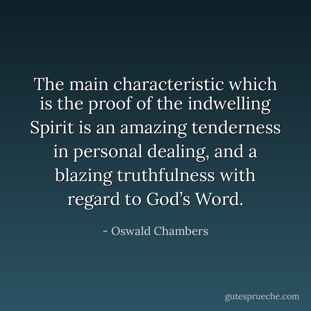 The main characteristic which is the proof of the indwelling Spirit is an amazing tenderness in personal dealing, and a blazing truthfulness with regard to God’s Word. - Oswald Chambers