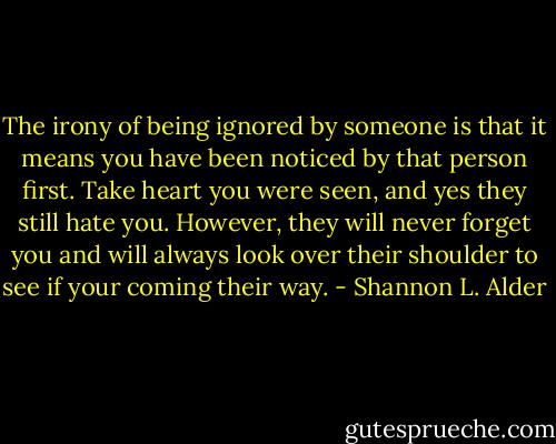 The irony of being ignored by someone is that it means you have been noticed by that person first. Take heart you were seen, and yes they still hate you. However, they will never forget you and will always look over their shoulder to see if your coming their way. - Shannon L. Alder