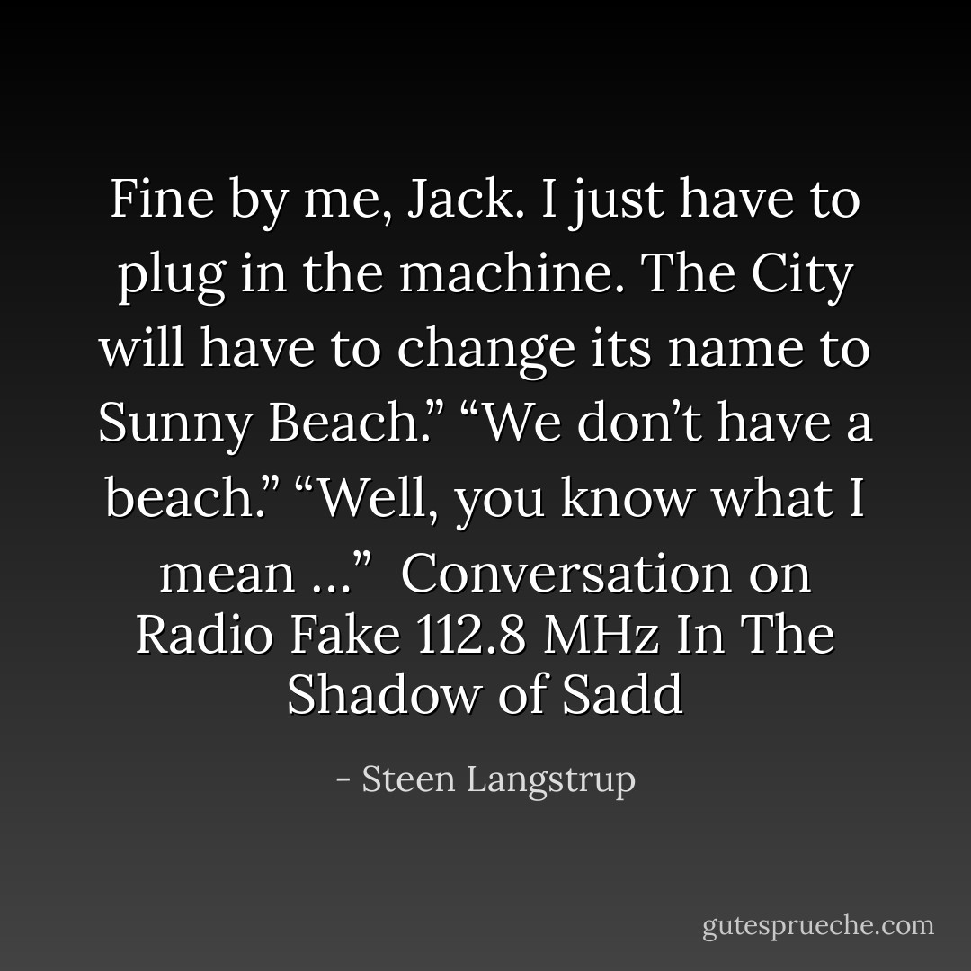 Fine by me, Jack. I just have to plug in the machine. The City will have to change its name to Sunny Beach.”<br />“We don’t have a beach.”<br />“Well, you know what I mean …”<br /><br />Conversation on Radio Fake 112.8 MHz<br />In The Shadow of Sadd - Steen Langstrup