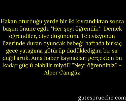 Hakan oturduğu yerde bir iki kıvrandıktan sonra başını önüne eğdi. "Her şeyi öğrendik."<br /><br />Demek öğrendiler, diye düşündüm. Televizyonun üzerinde duran oyuncak bebeği haftada birkaç gece yatağıma götürüp düdüklediğim bir sır değil artık. Ama haber kaynakları gerçekten bu kadar güçlü olabilir miydi? "Neyi öğrendiniz? - Alper Canıgüz