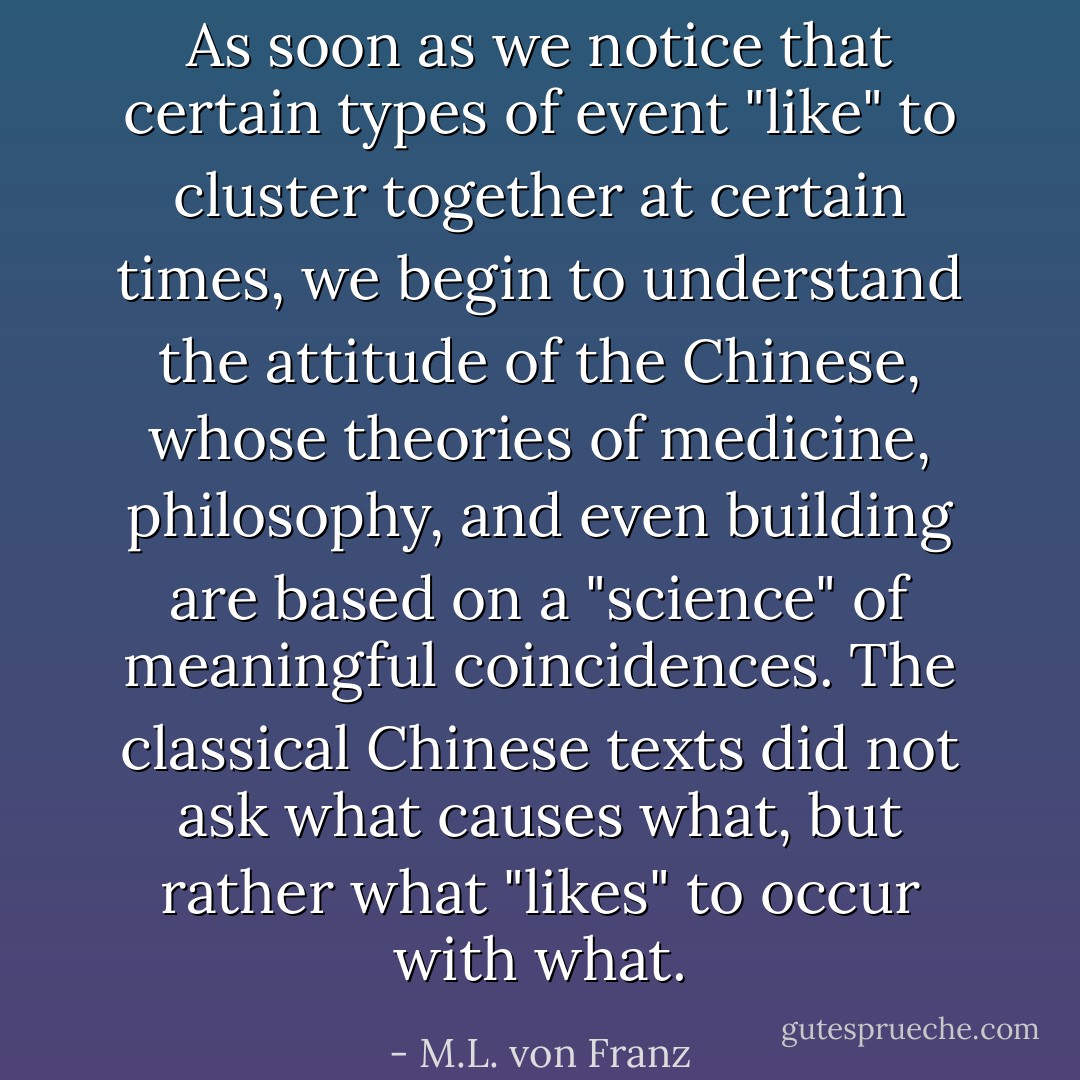 As soon as we notice that certain types of event "like" to cluster together at certain times, we begin to understand the attitude of the Chinese, whose theories of medicine, philosophy, and even building are based on a "science" of meaningful coincidences. The classical Chinese texts did not ask what causes what, but rather what "likes" to occur with what. - M.L. von Franz