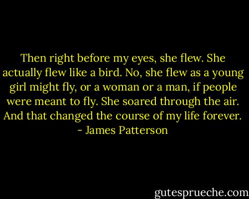 Then right before my eyes, she flew. She actually flew like a bird. No, she flew as a young girl might fly, or a woman or a man, if people were meant to fly. She soared through the air. And that changed the course of my life forever. - James Patterson